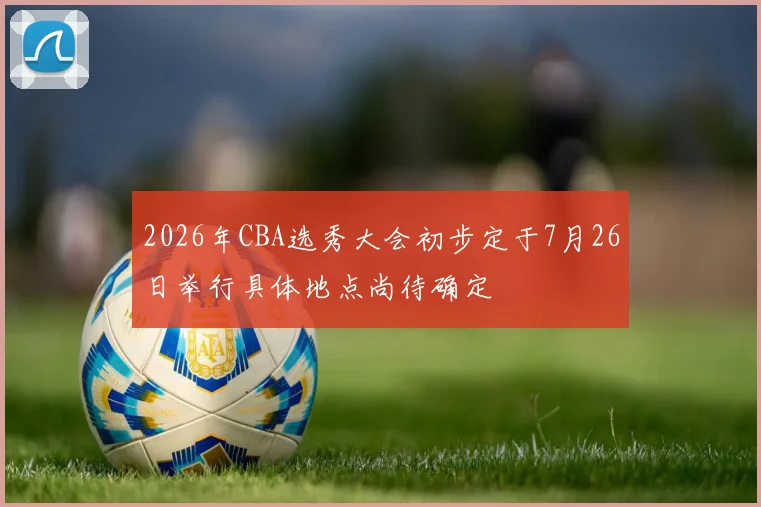 2026年CBA选秀大会初步定于7月26日举行具体地点尚待确定
