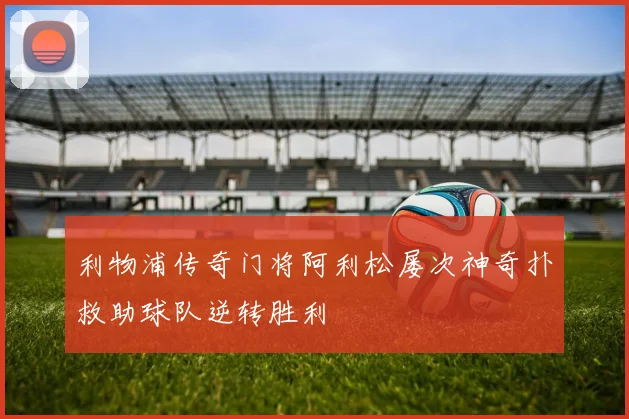 利物浦传奇门将阿利松屡次神奇扑救助球队逆转胜利