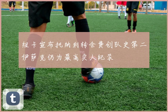 纽卡宣布托纳利转会费创队史第二伊萨克仍为最高卖人纪录