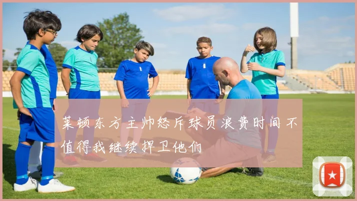 莱顿东方主帅怒斥球员浪费时间不值得我继续捍卫他们