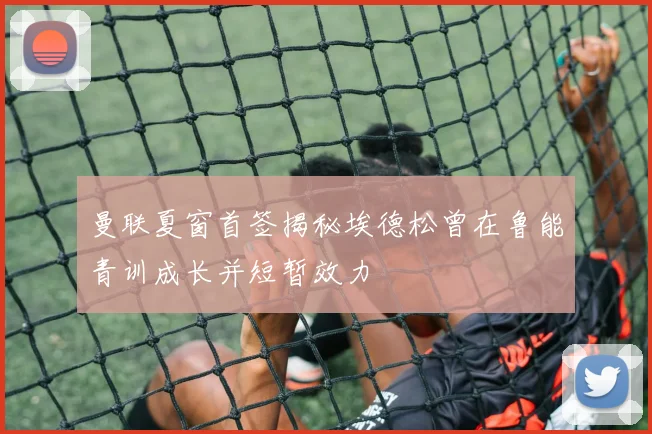 曼联夏窗首签揭秘埃德松曾在鲁能青训成长并短暂效力