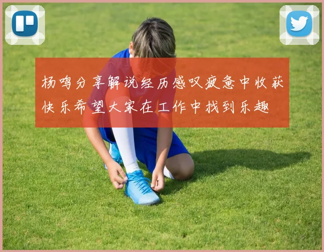 杨鸣分享解说经历感叹疲惫中收获快乐希望大家在工作中找到乐趣