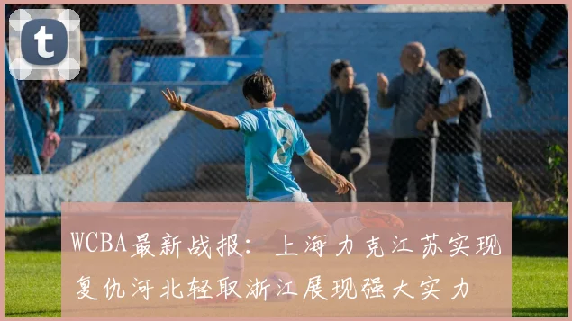 WCBA最新战报：上海力克江苏实现复仇河北轻取浙江展现强大实力