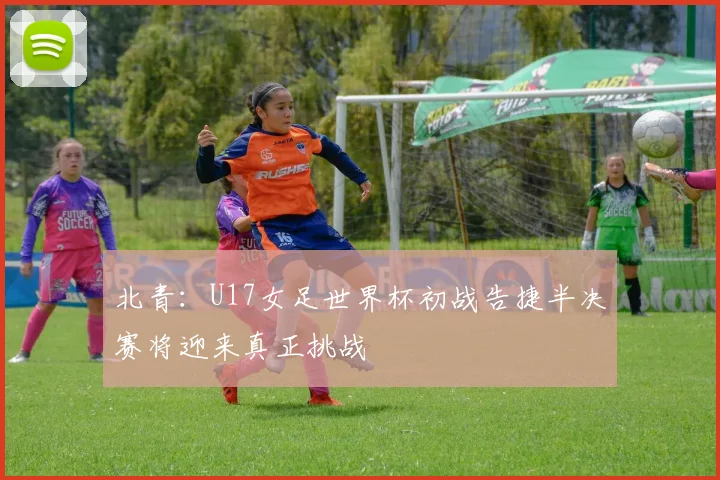 北青：U17女足世界杯初战告捷半决赛将迎来真正挑战
