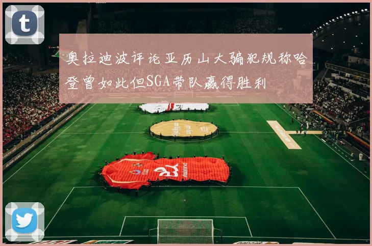 奥拉迪波评论亚历山大骗犯规称哈登曾如此但SGA带队赢得胜利