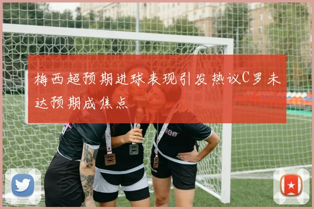 梅西超预期进球表现引发热议C罗未达预期成焦点