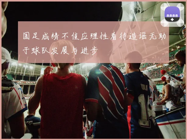 国足成绩不佳应理性看待造谣无助于球队发展与进步