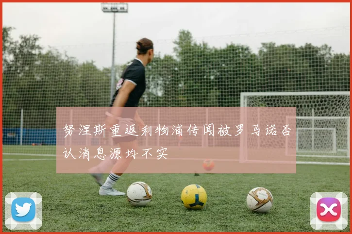 努涅斯重返利物浦传闻被罗马诺否认消息源均不实