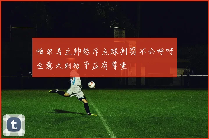 帕尔马主帅怒斥点球判罚不公呼吁全意大利给予应有尊重