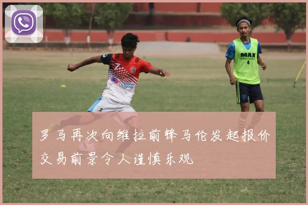 罗马再次向维拉前锋马伦发起报价交易前景令人谨慎乐观