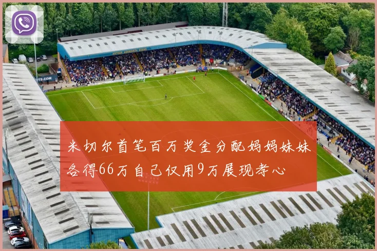 米切尔首笔百万奖金分配妈妈妹妹各得66万自己仅用9万展现孝心