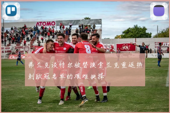 弗兰克谈特尔被替换索兰克重返热刺欧冠名单的艰难抉择