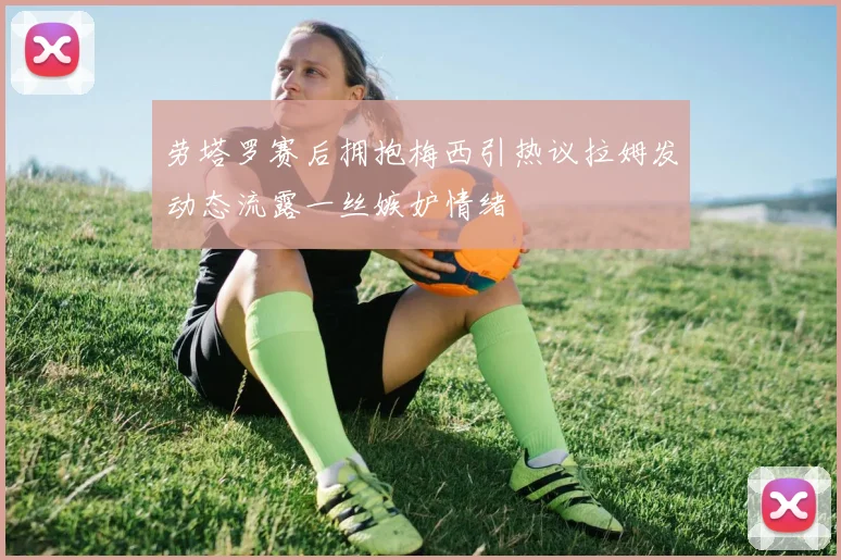 劳塔罗赛后拥抱梅西引热议拉姆发动态流露一丝嫉妒情绪