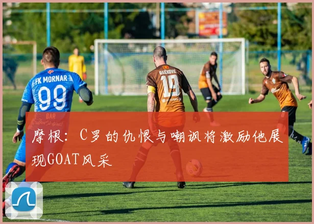 摩根：C罗的仇恨与嘲讽将激励他展现GOAT风采