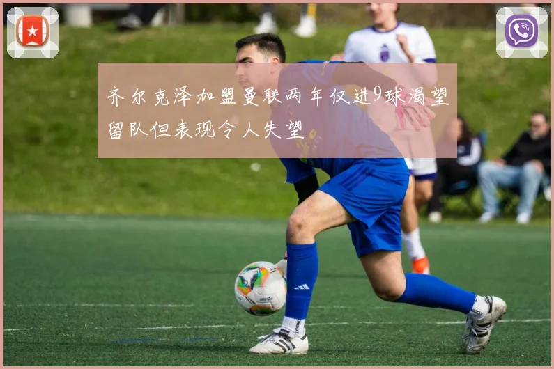 齐尔克泽加盟曼联两年仅进9球渴望留队但表现令人失望