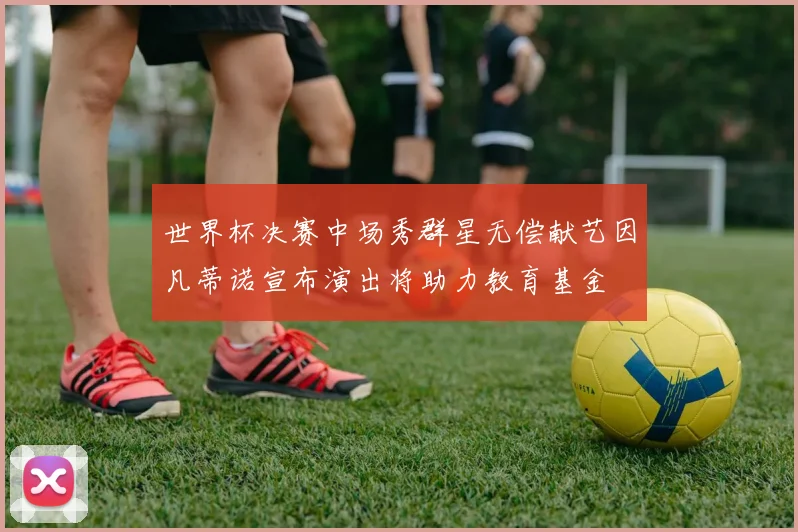 世界杯决赛中场秀群星无偿献艺因凡蒂诺宣布演出将助力教育基金