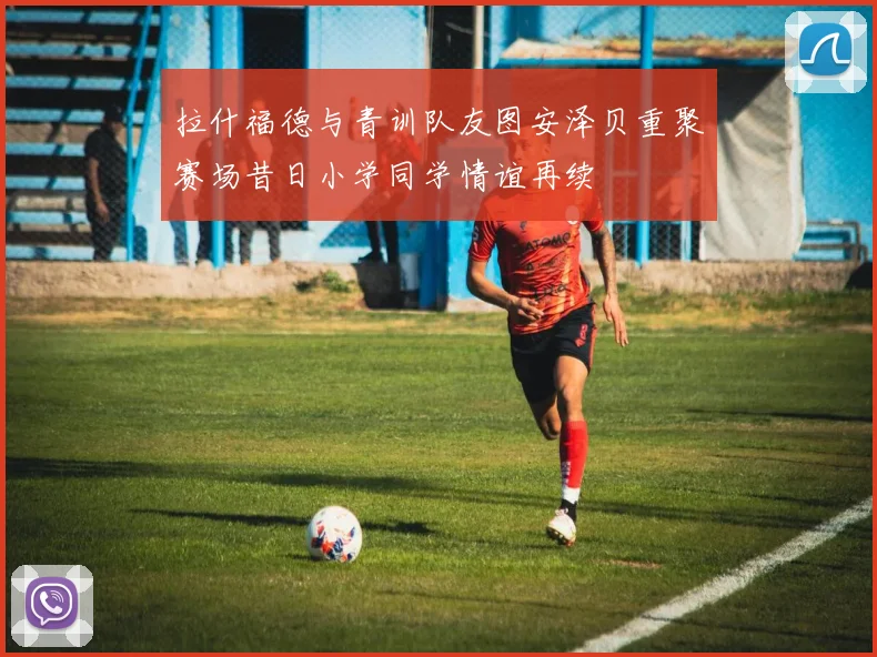 拉什福德与青训队友图安泽贝重聚赛场昔日小学同学情谊再续