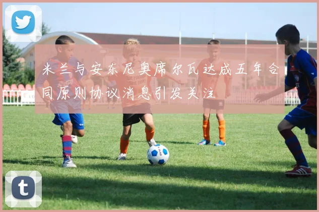 米兰与安东尼奥席尔瓦达成五年合同原则协议消息引发关注