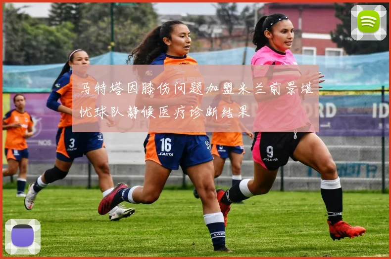 马特塔因膝伤问题加盟米兰前景堪忧球队静候医疗诊断结果