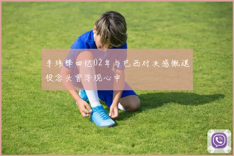 李玮锋回忆02年与巴西对决感慨退役念头曾浮现心中