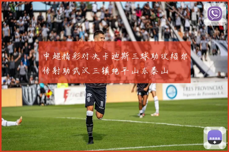 中超精彩对决卡迪斯三球助攻绍尔传射助武汉三镇绝平山东泰山