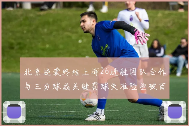北京逆袭终结上海26连胜团队合作与三分球成关键罚球失准险些破百