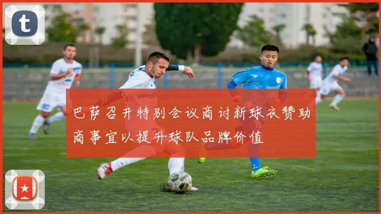 巴萨召开特别会议商讨新球衣赞助商事宜以提升球队品牌价值