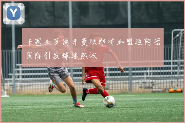 卡塞米罗离开曼联即将加盟迈阿密国际引发球迷热议