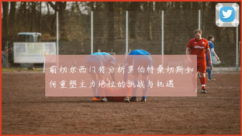 前切尔西门将分析罗伯特桑切斯如何重塑主力地位的挑战与机遇