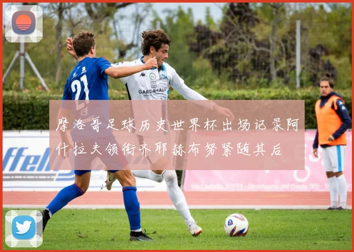 摩洛哥足球历史世界杯出场记录阿什拉夫领衔齐耶赫布努紧随其后