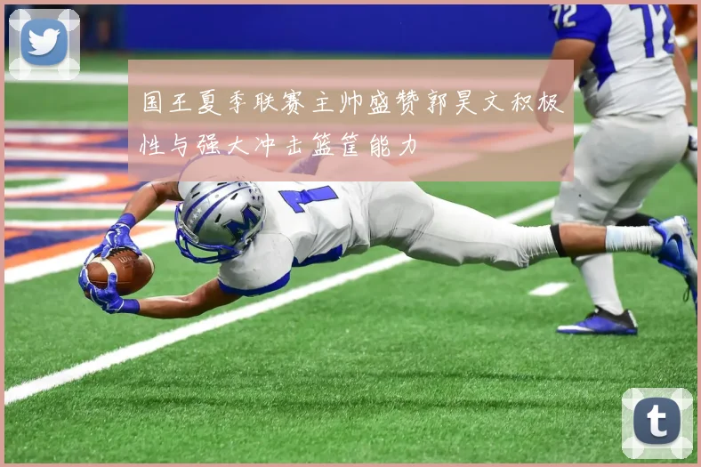 国王夏季联赛主帅盛赞郭昊文积极性与强大冲击篮筐能力